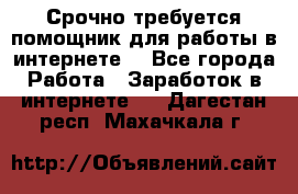 Срочно требуется помощник для работы в интернете. - Все города Работа » Заработок в интернете   . Дагестан респ.,Махачкала г.